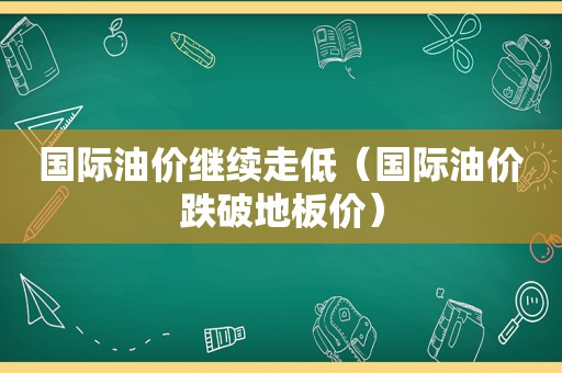 国际油价继续走低（国际油价跌破地板价）