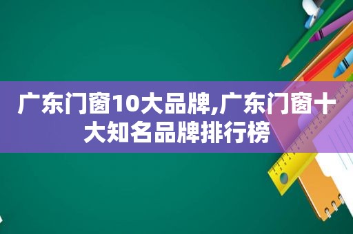 广东门窗10大品牌,广东门窗十大知名品牌排行榜