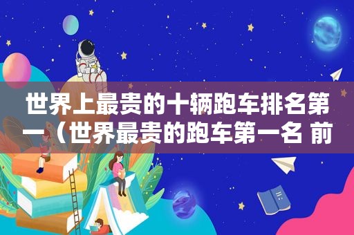 世界上最贵的十辆跑车排名第一（世界最贵的跑车第一名 前十名）