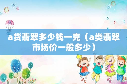 a货翡翠多少钱一克（a类翡翠市场价一般多少）