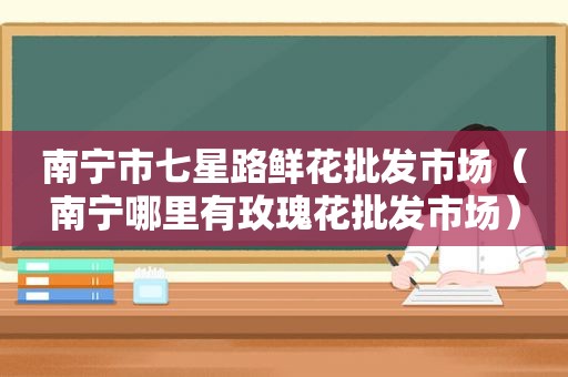 南宁市七星路鲜花批发市场（南宁哪里有玫瑰花批发市场）