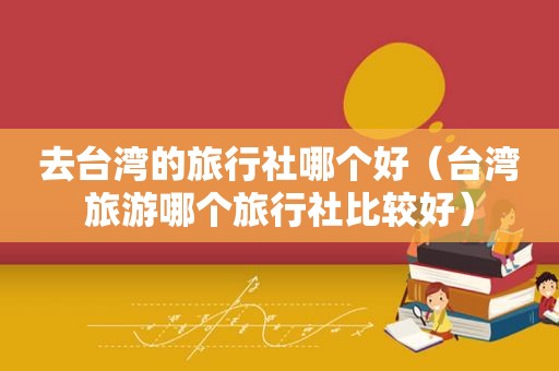 去台湾的旅行社哪个好（台湾旅游哪个旅行社比较好）