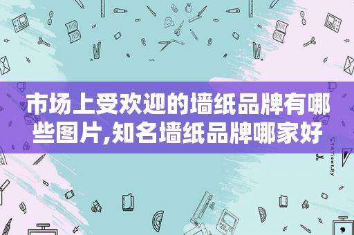 市场上受欢迎的墙纸品牌有哪些图片,知名墙纸品牌哪家好