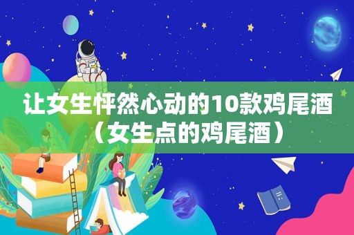 让女生怦然心动的10款鸡尾酒（女生点的鸡尾酒）