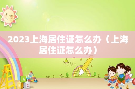 2023上海居住证怎么办（上海居住证怎么办）