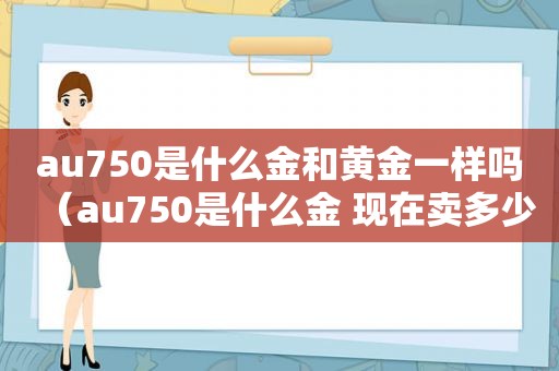 au750是什么金和黄金一样吗（au750是什么金 现在卖多少钱一克）