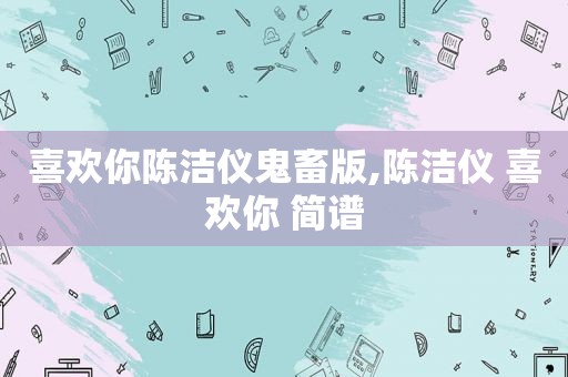 喜欢你陈洁仪鬼畜版,陈洁仪 喜欢你 简谱
