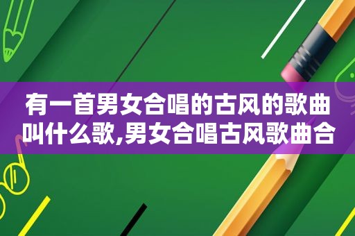 有一首男女合唱的古风的歌曲叫什么歌,男女合唱古风歌曲合集