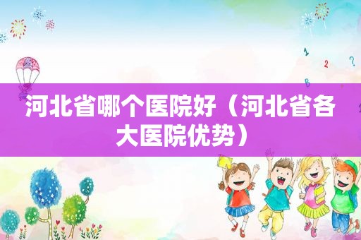 河北省哪个医院好（河北省各大医院优势）