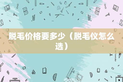 脱毛价格要多少（脱毛仪怎么选）