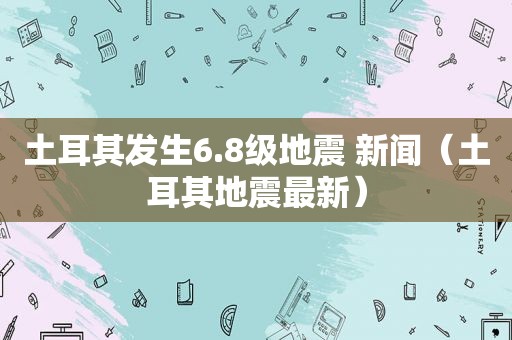 土耳其发生6.8级地震 新闻（土耳其地震最新）