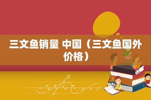 三文鱼销量 中国（三文鱼国外价格）