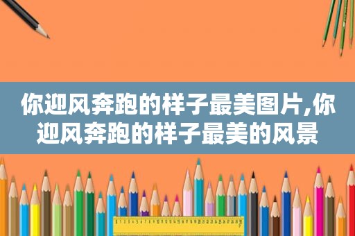 你迎风奔跑的样子最美图片,你迎风奔跑的样子最美的风景