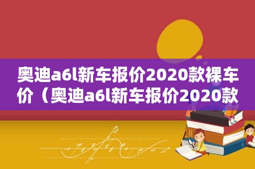 奥迪a6l新车报价2020款裸车价（奥迪a6l新车报价2020款优惠多少）