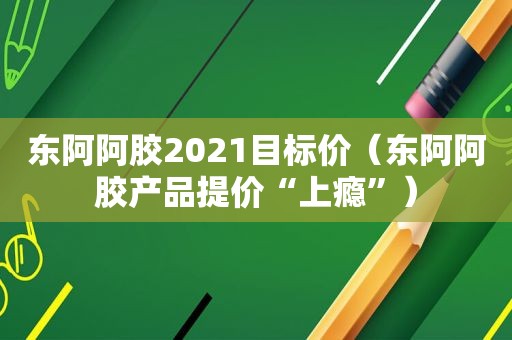 东阿阿胶2021目标价（东阿阿胶产品提价“上瘾”）