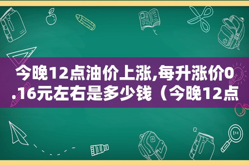 今晚12点油价上涨,每升涨价0.16元左右是多少钱（今晚12点油价上涨,每升涨价0.16元左右是多少）