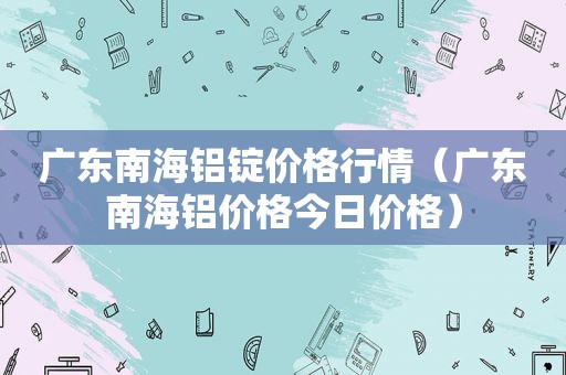 广东南海铝锭价格行情（广东南海铝价格今日价格）