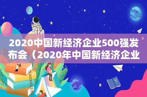 2020中国新经济企业500强发布会（2020年中国新经济企业500强）