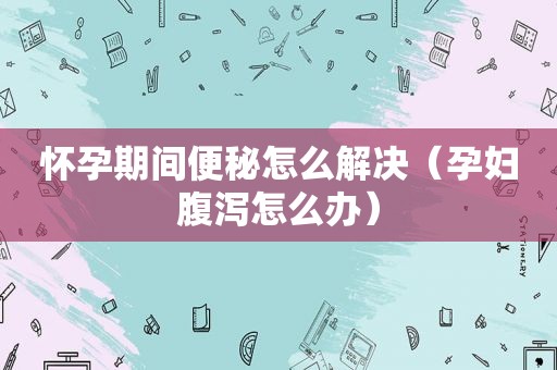 怀孕期间便秘怎么解决（孕妇腹泻怎么办）