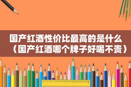 国产红酒性价比最高的是什么（国产红酒哪个牌子好喝不贵）