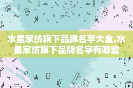 水星家纺旗下品牌名字大全,水星家纺旗下品牌名字有哪些