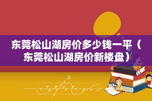 东莞松山湖房价多少钱一平（东莞松山湖房价新楼盘）