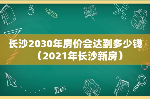 长沙2030年房价会达到多少钱（2021年长沙新房）