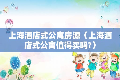 上海酒店式公寓房源（上海酒店式公寓值得买吗?）