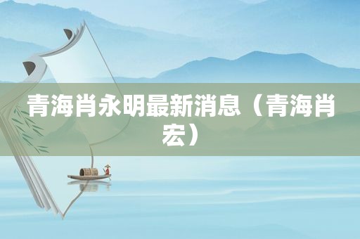 青海肖永明最新消息（青海肖宏）