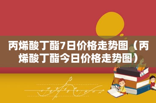 丙烯酸丁酯7日价格走势图（丙烯酸丁酯今日价格走势图）