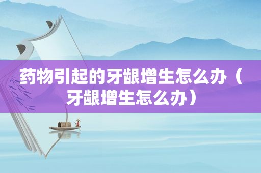 药物引起的牙龈增生怎么办（牙龈增生怎么办）