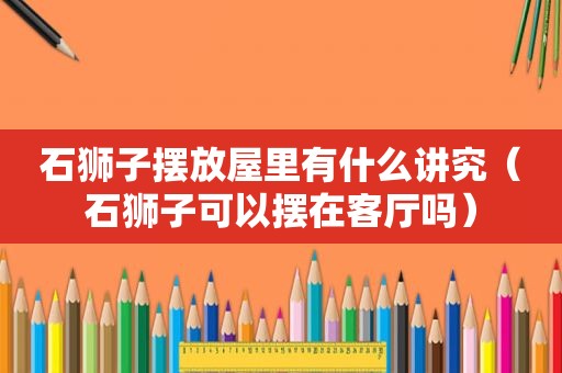 石狮子摆放屋里有什么讲究（石狮子可以摆在客厅吗）