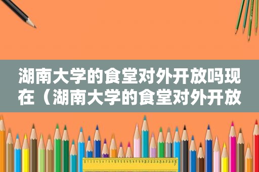 湖南大学的食堂对外开放吗现在（湖南大学的食堂对外开放吗知乎）