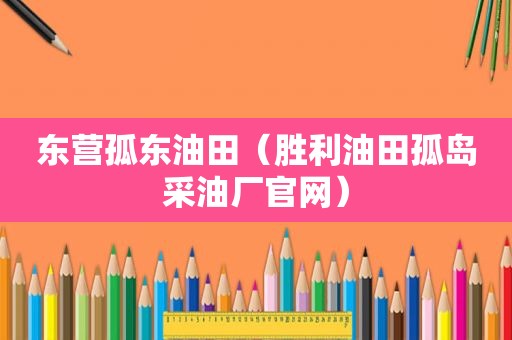东营孤东油田（胜利油田孤岛采油厂官网）