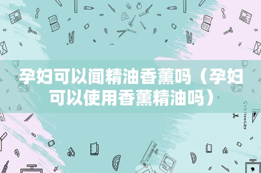 孕妇可以闻精油香薰吗（孕妇可以使用香薰精油吗）