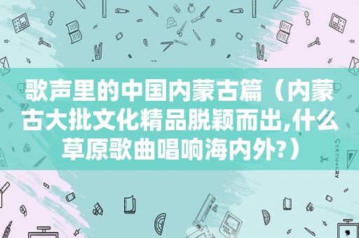 歌声里的中国内蒙古篇（内蒙古大批文化精品脱颖而出,什么草原歌曲唱响海内外?）