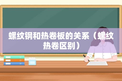 螺纹钢和热卷板的关系（螺纹热卷区别）