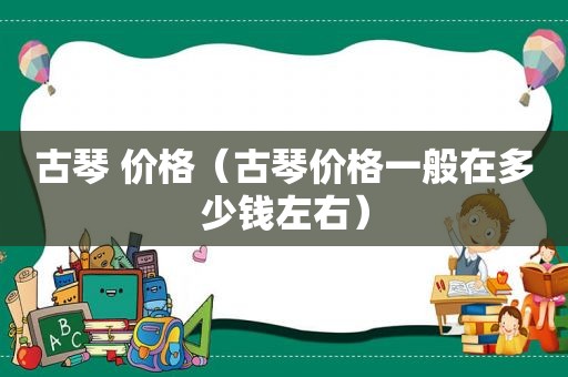 古琴 价格（古琴价格一般在多少钱左右）