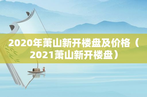 2020年萧山新开楼盘及价格（2021萧山新开楼盘）