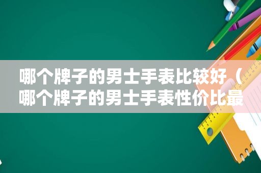 哪个牌子的男士手表比较好（哪个牌子的男士手表性价比最高质量最好）