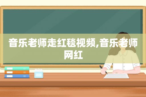 音乐老师走红毯视频,音乐老师网红