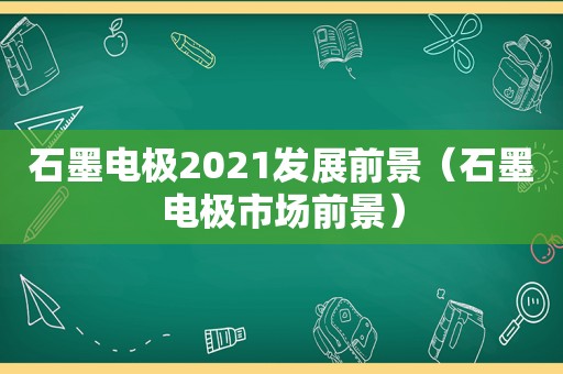 石墨电极2021发展前景（石墨电极市场前景）