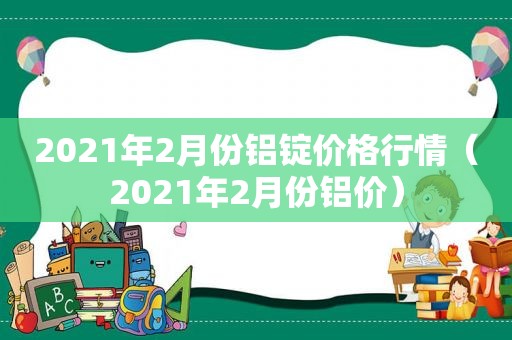 2021年2月份铝锭价格行情（2021年2月份铝价）