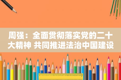 周强：全面贯彻落实党的二十大精神 共同推进法治中国建设