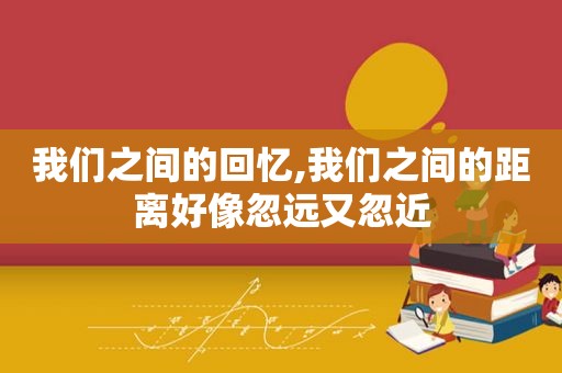 我们之间的回忆,我们之间的距离好像忽远又忽近
