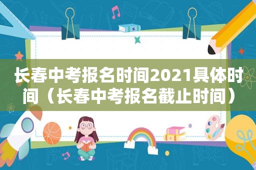 长春中考报名时间2021具体时间（长春中考报名截止时间）