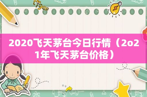 2020飞天茅台今日行情（2o21年飞天茅台价格）
