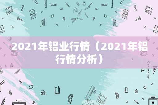 2021年铝业行情（2021年铝行情分析）