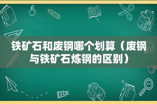 铁矿石和废钢哪个划算（废钢与铁矿石炼钢的区别）