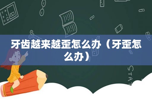 牙齿越来越歪怎么办（牙歪怎么办）
